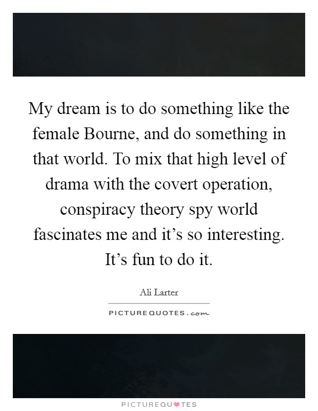 My dream is to do something like the female Bourne, and do something in that world. To mix that high level of drama with the covert operation, conspiracy theory spy world fascinates me and it's so interesting. It's fun to do it Picture Quote #1