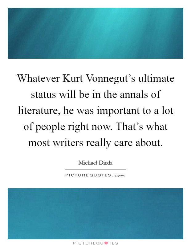 Whatever Kurt Vonnegut's ultimate status will be in the annals of literature, he was important to a lot of people right now. That's what most writers really care about Picture Quote #1