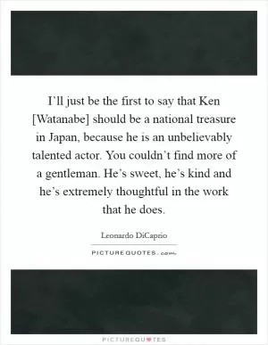 I’ll just be the first to say that Ken [Watanabe] should be a national treasure in Japan, because he is an unbelievably talented actor. You couldn’t find more of a gentleman. He’s sweet, he’s kind and he’s extremely thoughtful in the work that he does Picture Quote #1