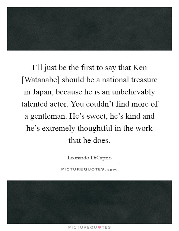 I'll just be the first to say that Ken [Watanabe] should be a national treasure in Japan, because he is an unbelievably talented actor. You couldn't find more of a gentleman. He's sweet, he's kind and he's extremely thoughtful in the work that he does Picture Quote #1