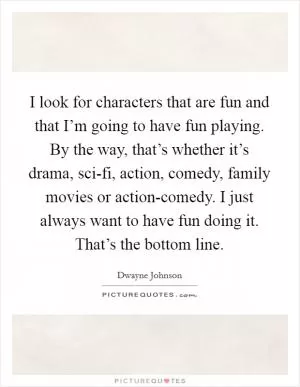 I look for characters that are fun and that I’m going to have fun playing. By the way, that’s whether it’s drama, sci-fi, action, comedy, family movies or action-comedy. I just always want to have fun doing it. That’s the bottom line Picture Quote #1