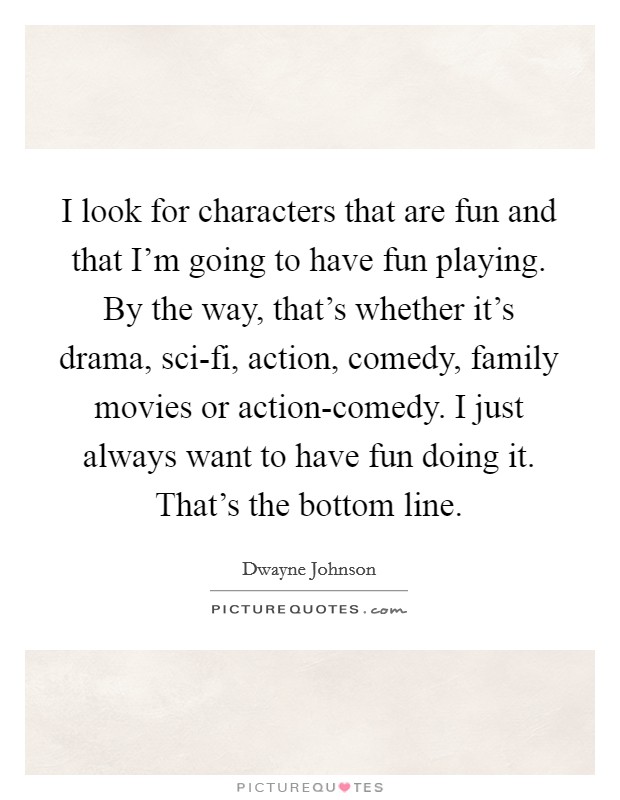 I look for characters that are fun and that I'm going to have fun playing. By the way, that's whether it's drama, sci-fi, action, comedy, family movies or action-comedy. I just always want to have fun doing it. That's the bottom line Picture Quote #1