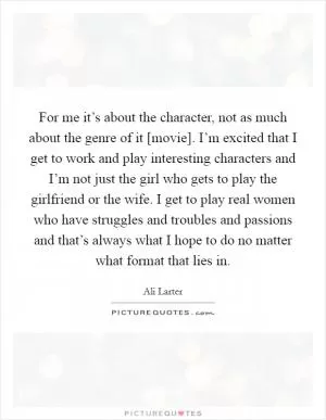 For me it’s about the character, not as much about the genre of it [movie]. I’m excited that I get to work and play interesting characters and I’m not just the girl who gets to play the girlfriend or the wife. I get to play real women who have struggles and troubles and passions and that’s always what I hope to do no matter what format that lies in Picture Quote #1