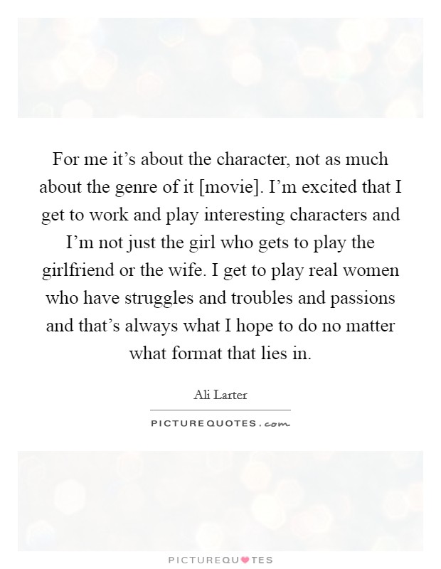 For me it's about the character, not as much about the genre of it [movie]. I'm excited that I get to work and play interesting characters and I'm not just the girl who gets to play the girlfriend or the wife. I get to play real women who have struggles and troubles and passions and that's always what I hope to do no matter what format that lies in Picture Quote #1