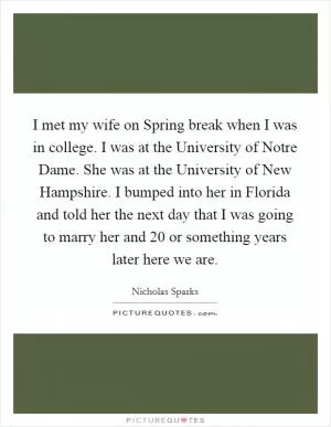 I met my wife on Spring break when I was in college. I was at the University of Notre Dame. She was at the University of New Hampshire. I bumped into her in Florida and told her the next day that I was going to marry her and 20 or something years later here we are Picture Quote #1