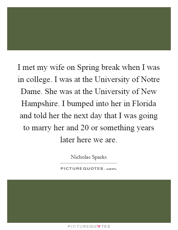 I met my wife on Spring break when I was in college. I was at the University of Notre Dame. She was at the University of New Hampshire. I bumped into her in Florida and told her the next day that I was going to marry her and 20 or something years later here we are Picture Quote #1