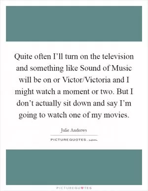 Quite often I’ll turn on the television and something like Sound of Music will be on or Victor/Victoria and I might watch a moment or two. But I don’t actually sit down and say I’m going to watch one of my movies Picture Quote #1