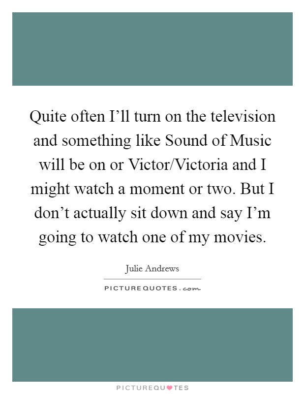 Quite often I'll turn on the television and something like Sound of Music will be on or Victor/Victoria and I might watch a moment or two. But I don't actually sit down and say I'm going to watch one of my movies Picture Quote #1