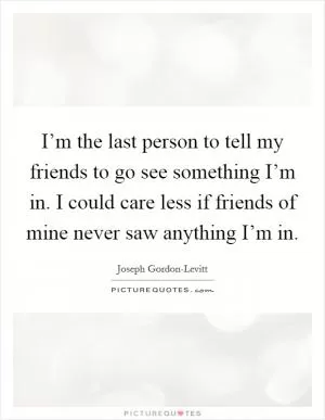 I’m the last person to tell my friends to go see something I’m in. I could care less if friends of mine never saw anything I’m in Picture Quote #1