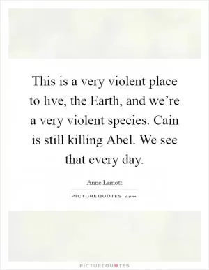 This is a very violent place to live, the Earth, and we’re a very violent species. Cain is still killing Abel. We see that every day Picture Quote #1