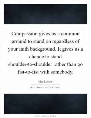 Compassion gives us a common ground to stand on regardless of your faith background. It gives us a chance to stand shoulder-to-shoulder rather than go fist-to-fist with somebody Picture Quote #1