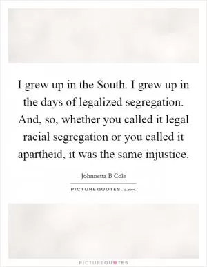 I grew up in the South. I grew up in the days of legalized segregation. And, so, whether you called it legal racial segregation or you called it apartheid, it was the same injustice Picture Quote #1