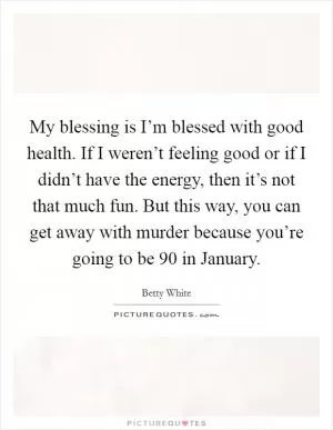 My blessing is I’m blessed with good health. If I weren’t feeling good or if I didn’t have the energy, then it’s not that much fun. But this way, you can get away with murder because you’re going to be 90 in January Picture Quote #1
