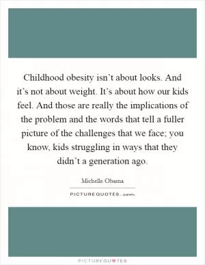 Childhood obesity isn’t about looks. And it’s not about weight. It’s about how our kids feel. And those are really the implications of the problem and the words that tell a fuller picture of the challenges that we face; you know, kids struggling in ways that they didn’t a generation ago Picture Quote #1