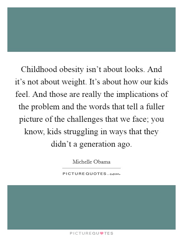 Childhood obesity isn't about looks. And it's not about weight. It's about how our kids feel. And those are really the implications of the problem and the words that tell a fuller picture of the challenges that we face; you know, kids struggling in ways that they didn't a generation ago Picture Quote #1
