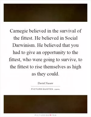 Carnegie believed in the survival of the fittest. He believed in Social Darwinism. He believed that you had to give an opportunity to the fittest, who were going to survive, to the fittest to rise themselves as high as they could Picture Quote #1
