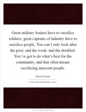 Great military leaders have to sacrifice soldiers; great captains of industry have to sacrifice people. You can’t only look after the poor, and the weak, and the disabled. You’ve got to do what’s best for the community, and that often means sacrificing innocent people Picture Quote #1