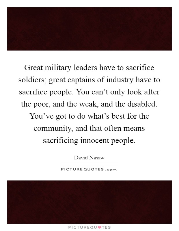 Great military leaders have to sacrifice soldiers; great captains of industry have to sacrifice people. You can't only look after the poor, and the weak, and the disabled. You've got to do what's best for the community, and that often means sacrificing innocent people Picture Quote #1