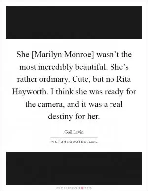 She [Marilyn Monroe] wasn’t the most incredibly beautiful. She’s rather ordinary. Cute, but no Rita Hayworth. I think she was ready for the camera, and it was a real destiny for her Picture Quote #1