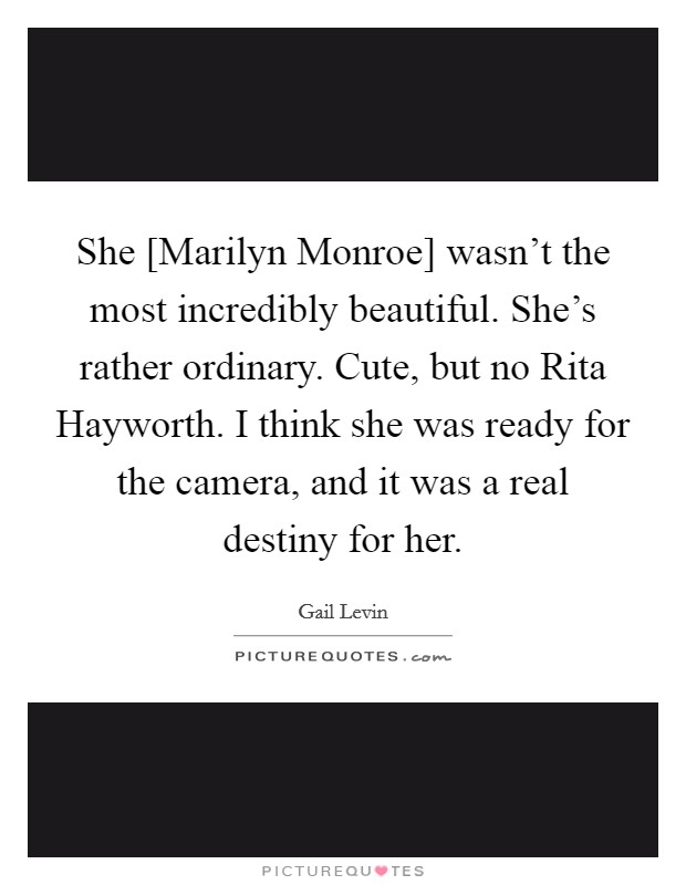 She [Marilyn Monroe] wasn't the most incredibly beautiful. She's rather ordinary. Cute, but no Rita Hayworth. I think she was ready for the camera, and it was a real destiny for her Picture Quote #1