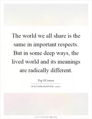 The world we all share is the same in important respects. But in some deep ways, the lived world and its meanings are radically different Picture Quote #1