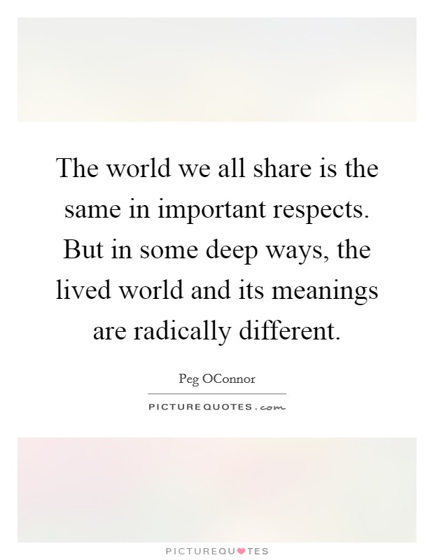 The world we all share is the same in important respects. But in some deep ways, the lived world and its meanings are radically different Picture Quote #1