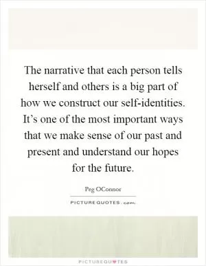 The narrative that each person tells herself and others is a big part of how we construct our self-identities. It’s one of the most important ways that we make sense of our past and present and understand our hopes for the future Picture Quote #1