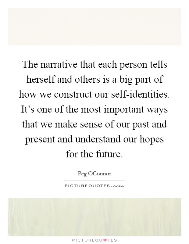 The narrative that each person tells herself and others is a big part of how we construct our self-identities. It's one of the most important ways that we make sense of our past and present and understand our hopes for the future Picture Quote #1