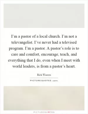 I’m a pastor of a local church. I’m not a televangelist. I’ve never had a televised program. I’m a pastor. A pastor’s role is to care and comfort, encourage, teach, and everything that I do, even when I meet with world leaders, is from a pastor’s heart Picture Quote #1