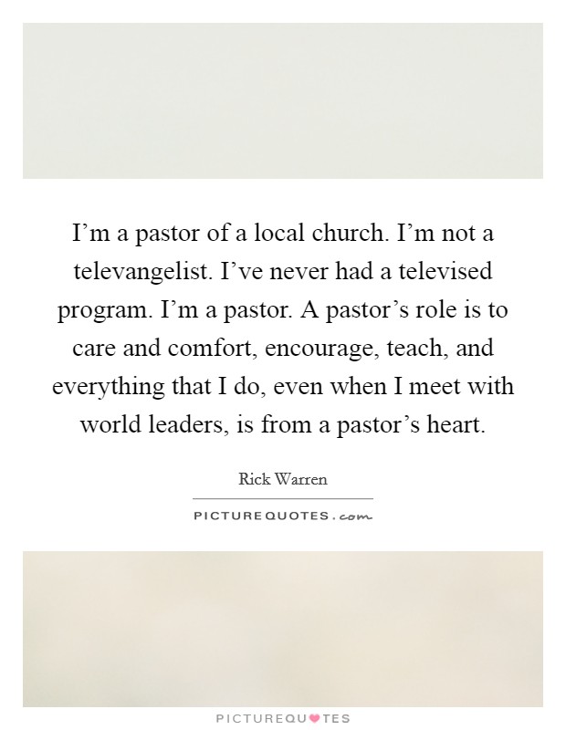 I'm a pastor of a local church. I'm not a televangelist. I've never had a televised program. I'm a pastor. A pastor's role is to care and comfort, encourage, teach, and everything that I do, even when I meet with world leaders, is from a pastor's heart Picture Quote #1