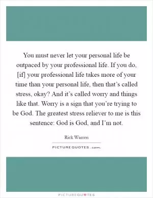 You must never let your personal life be outpaced by your professional life. If you do, [if] your professional life takes more of your time than your personal life, then that’s called stress, okay? And it’s called worry and things like that. Worry is a sign that you’re trying to be God. The greatest stress reliever to me is this sentence: God is God, and I’m not Picture Quote #1