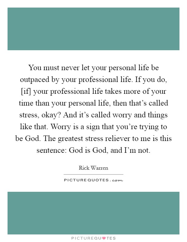 You must never let your personal life be outpaced by your professional life. If you do, [if] your professional life takes more of your time than your personal life, then that's called stress, okay? And it's called worry and things like that. Worry is a sign that you're trying to be God. The greatest stress reliever to me is this sentence: God is God, and I'm not Picture Quote #1