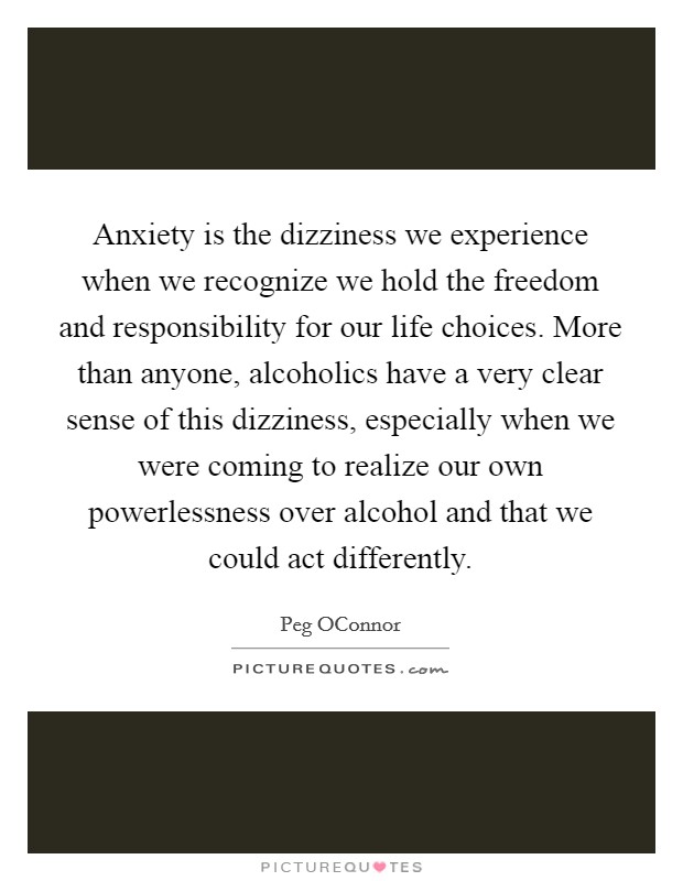 Anxiety is the dizziness we experience when we recognize we hold the freedom and responsibility for our life choices. More than anyone, alcoholics have a very clear sense of this dizziness, especially when we were coming to realize our own powerlessness over alcohol and that we could act differently Picture Quote #1