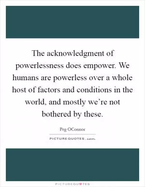 The acknowledgment of powerlessness does empower. We humans are powerless over a whole host of factors and conditions in the world, and mostly we’re not bothered by these Picture Quote #1