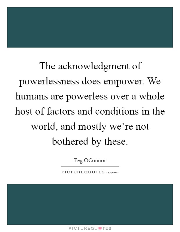 The acknowledgment of powerlessness does empower. We humans are powerless over a whole host of factors and conditions in the world, and mostly we're not bothered by these Picture Quote #1