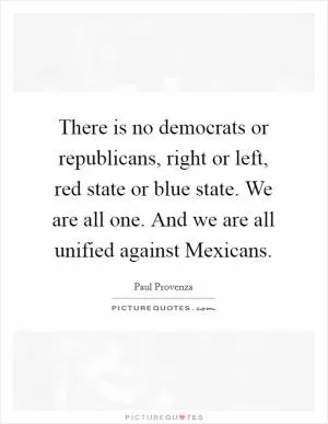 There is no democrats or republicans, right or left, red state or blue state. We are all one. And we are all unified against Mexicans Picture Quote #1