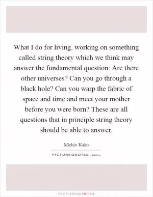 What I do for living, working on something called string theory which we think may answer the fundamental question: Are there other universes? Can you go through a black hole? Can you warp the fabric of space and time and meet your mother before you were born? These are all questions that in principle string theory should be able to answer Picture Quote #1