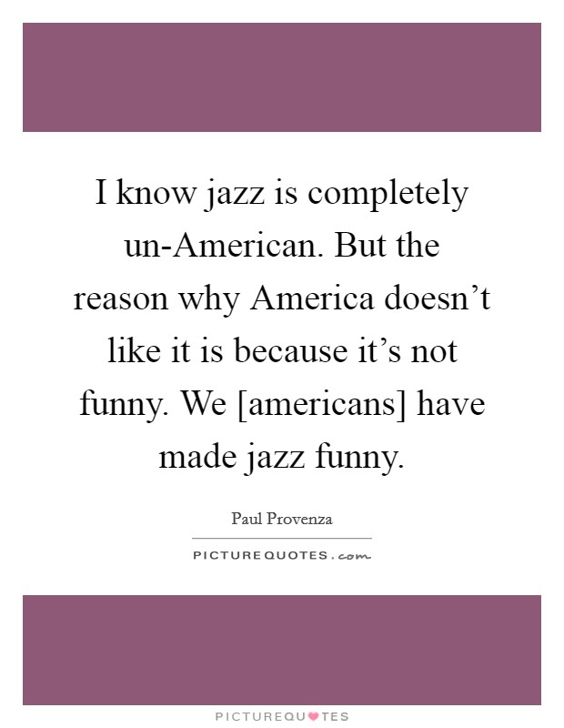 I know jazz is completely un-American. But the reason why America doesn't like it is because it's not funny. We [americans] have made jazz funny Picture Quote #1