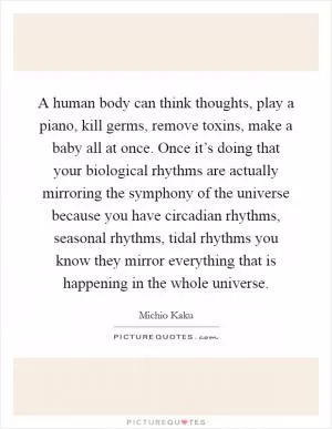 A human body can think thoughts, play a piano, kill germs, remove toxins, make a baby all at once. Once it’s doing that your biological rhythms are actually mirroring the symphony of the universe because you have circadian rhythms, seasonal rhythms, tidal rhythms you know they mirror everything that is happening in the whole universe Picture Quote #1