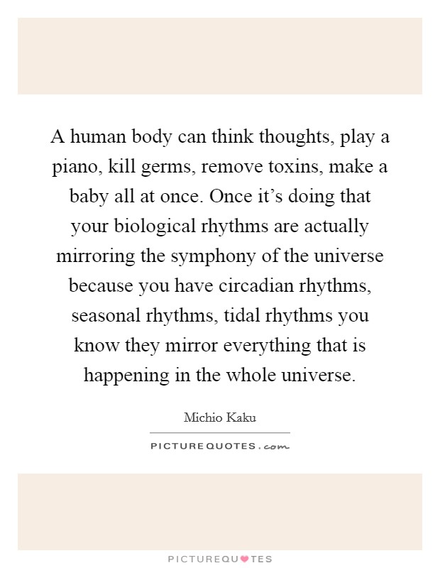 A human body can think thoughts, play a piano, kill germs, remove toxins, make a baby all at once. Once it's doing that your biological rhythms are actually mirroring the symphony of the universe because you have circadian rhythms, seasonal rhythms, tidal rhythms you know they mirror everything that is happening in the whole universe Picture Quote #1