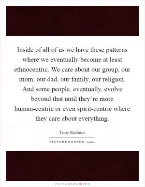Inside of all of us we have these patterns where we eventually become at least ethnocentric. We care about our group, our mom, our dad, our family, our religion. And some people, eventually, evolve beyond that until they’re more human-centric or even spirit-centric where they care about everything Picture Quote #1