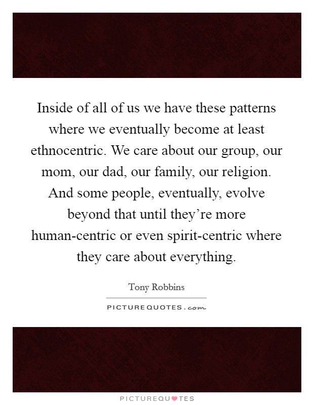 Inside of all of us we have these patterns where we eventually become at least ethnocentric. We care about our group, our mom, our dad, our family, our religion. And some people, eventually, evolve beyond that until they're more human-centric or even spirit-centric where they care about everything Picture Quote #1