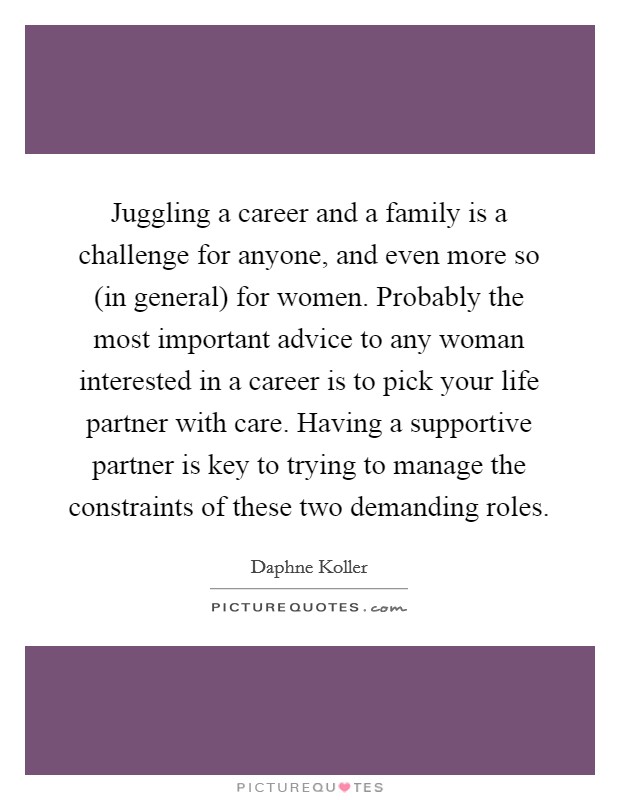 Juggling a career and a family is a challenge for anyone, and even more so (in general) for women. Probably the most important advice to any woman interested in a career is to pick your life partner with care. Having a supportive partner is key to trying to manage the constraints of these two demanding roles Picture Quote #1
