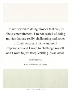 I’m not scared of doing movies that are just about entertainment. I’m not scared of doing movies that are really challenging and cover difficult terrain. I just want good experiences and I want to challenge myself and I want to just keep learning, as an actor Picture Quote #1