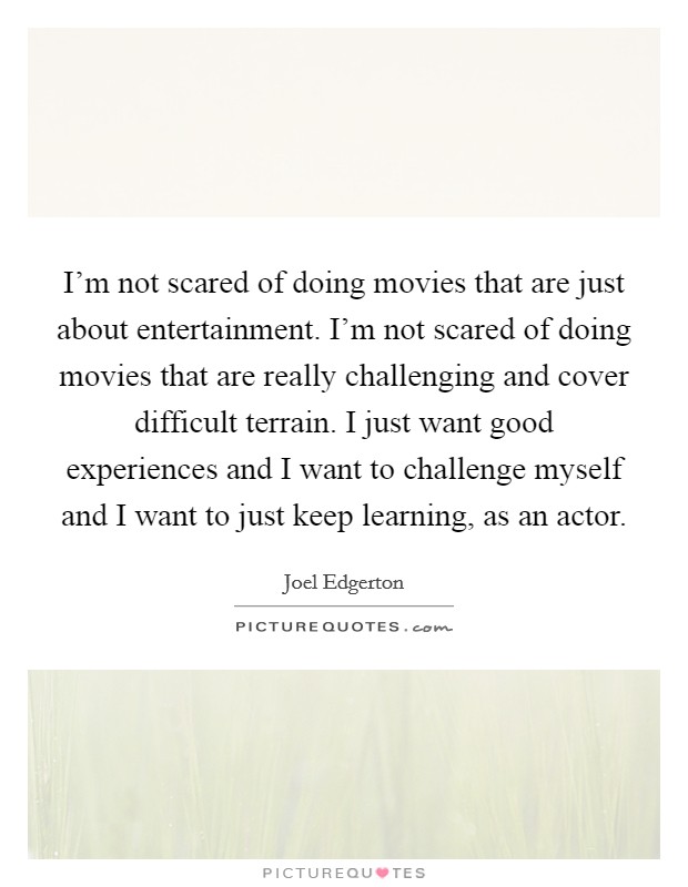 I'm not scared of doing movies that are just about entertainment. I'm not scared of doing movies that are really challenging and cover difficult terrain. I just want good experiences and I want to challenge myself and I want to just keep learning, as an actor Picture Quote #1