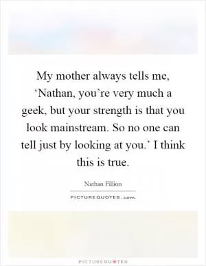 My mother always tells me, ‘Nathan, you’re very much a geek, but your strength is that you look mainstream. So no one can tell just by looking at you.’ I think this is true Picture Quote #1
