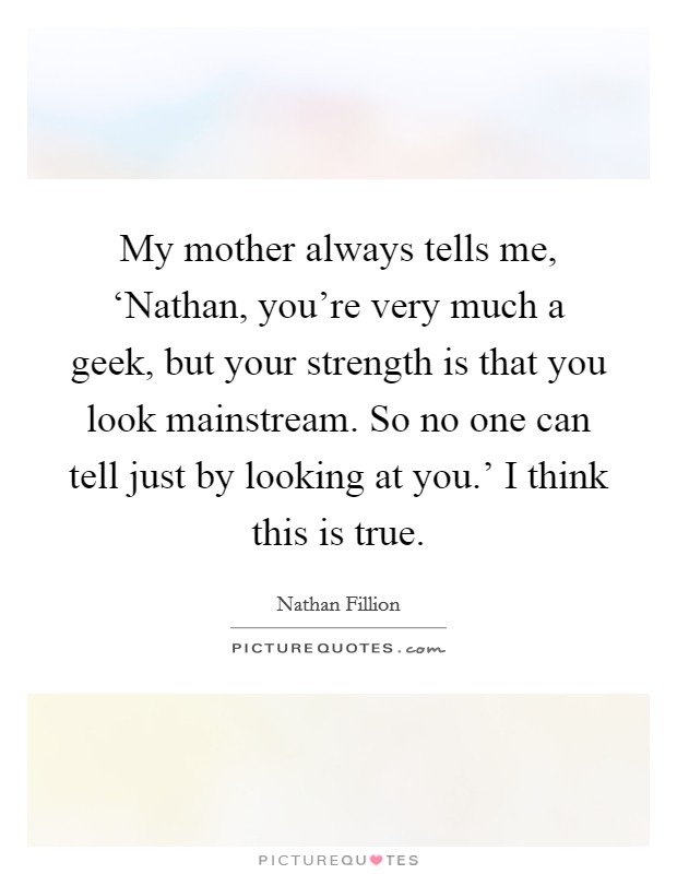 My mother always tells me, ‘Nathan, you're very much a geek, but your strength is that you look mainstream. So no one can tell just by looking at you.' I think this is true Picture Quote #1