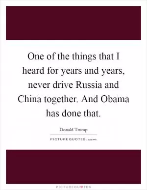 One of the things that I heard for years and years, never drive Russia and China together. And Obama has done that Picture Quote #1