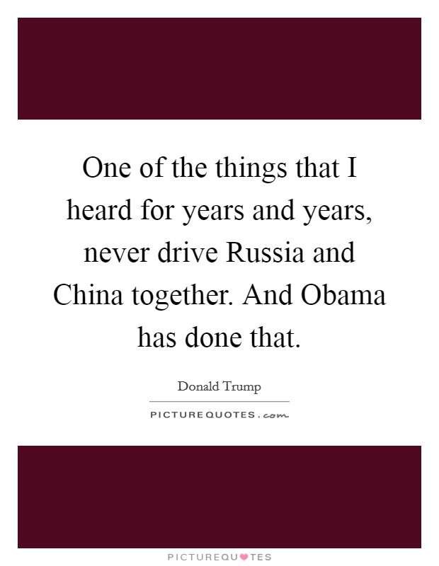 One of the things that I heard for years and years, never drive Russia and China together. And Obama has done that Picture Quote #1