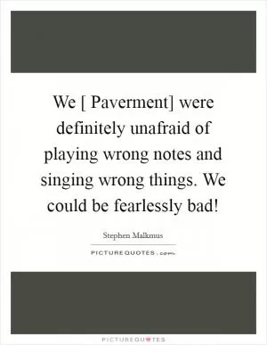 We [ Paverment] were definitely unafraid of playing wrong notes and singing wrong things. We could be fearlessly bad! Picture Quote #1